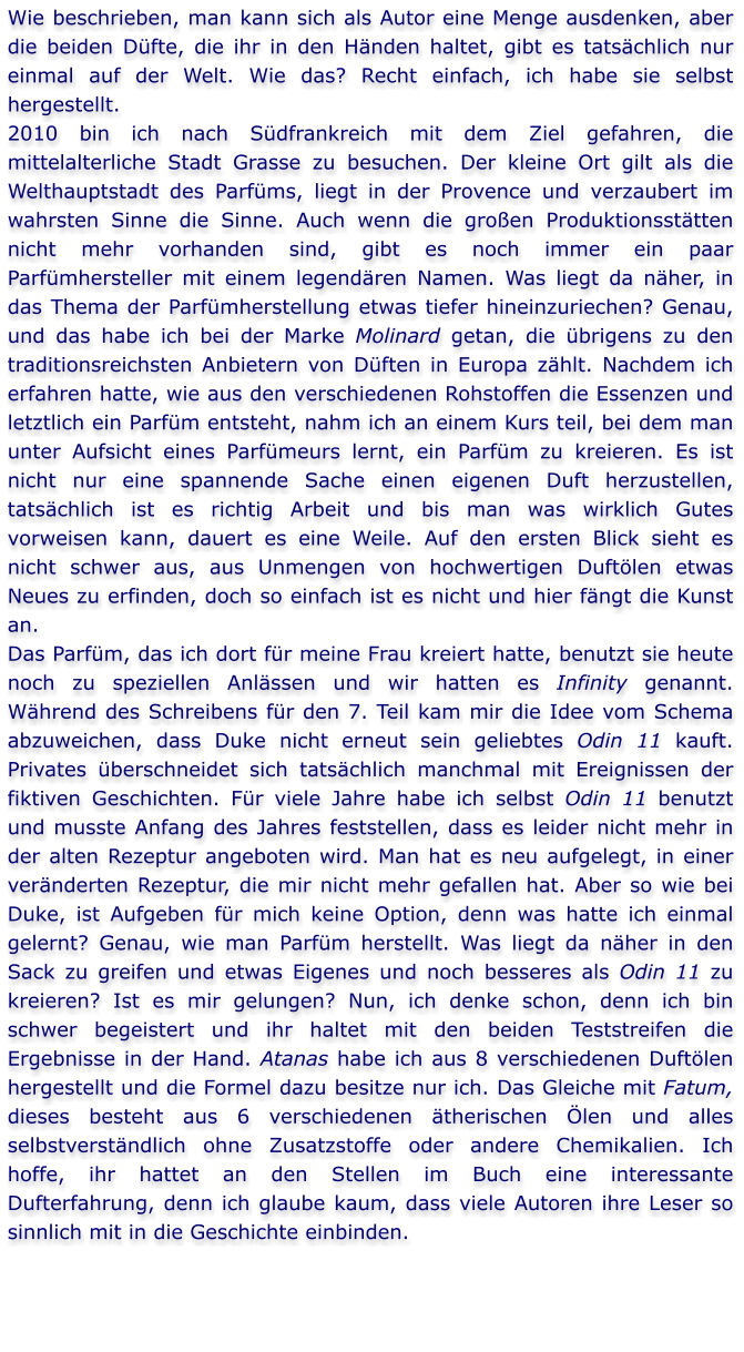 Wie beschrieben, man kann sich als Autor eine Menge ausdenken, aber die beiden Düfte, die ihr in den Händen haltet, gibt es tatsächlich nur einmal auf der Welt. Wie das? Recht einfach, ich habe sie selbst hergestellt. 2010 bin ich nach Südfrankreich mit dem Ziel gefahren, die mittelalterliche Stadt Grasse zu besuchen. Der kleine Ort gilt als die Welthauptstadt des Parfüms, liegt in der Provence und verzaubert im wahrsten Sinne die Sinne. Auch wenn die großen Produktionsstätten nicht mehr vorhanden sind, gibt es noch immer ein paar Parfümhersteller mit einem legendären Namen. Was liegt da näher, in das Thema der Parfümherstellung etwas tiefer hineinzuriechen? Genau, und das habe ich bei der Marke Molinard getan, die übrigens zu den traditionsreichsten Anbietern von Düften in Europa zählt. Nachdem ich erfahren hatte, wie aus den verschiedenen Rohstoffen die Essenzen und letztlich ein Parfüm entsteht, nahm ich an einem Kurs teil, bei dem man unter Aufsicht eines Parfümeurs lernt, ein Parfüm zu kreieren. Es ist nicht nur eine spannende Sache einen eigenen Duft herzustellen, tatsächlich ist es richtig Arbeit und bis man was wirklich Gutes vorweisen kann, dauert es eine Weile. Auf den ersten Blick sieht es nicht schwer aus, aus Unmengen von hochwertigen Duftölen etwas Neues zu erfinden, doch so einfach ist es nicht und hier fängt die Kunst an.  Das Parfüm, das ich dort für meine Frau kreiert hatte, benutzt sie heute noch zu speziellen Anlässen und wir hatten es Infinity genannt. Während des Schreibens für den 7. Teil kam mir die Idee vom Schema abzuweichen, dass Duke nicht erneut sein geliebtes Odin 11 kauft. Privates überschneidet sich tatsächlich manchmal mit Ereignissen der fiktiven Geschichten. Für viele Jahre habe ich selbst Odin 11 benutzt und musste Anfang des Jahres feststellen, dass es leider nicht mehr in der alten Rezeptur angeboten wird. Man hat es neu aufgelegt, in einer veränderten Rezeptur, die mir nicht mehr gefallen hat. Aber so wie bei Duke, ist Aufgeben für mich keine Option, denn was hatte ich einmal gelernt? Genau, wie man Parfüm herstellt. Was liegt da näher in den Sack zu greifen und etwas Eigenes und noch besseres als Odin 11 zu kreieren? Ist es mir gelungen? Nun, ich denke schon, denn ich bin schwer begeistert und ihr haltet mit den beiden Teststreifen die Ergebnisse in der Hand. Atanas habe ich aus 8 verschiedenen Duftölen hergestellt und die Formel dazu besitze nur ich. Das Gleiche mit Fatum, dieses besteht aus 6 verschiedenen ätherischen Ölen und alles selbstverständlich ohne Zusatzstoffe oder andere Chemikalien. Ich hoffe, ihr hattet an den Stellen im Buch eine interessante Dufterfahrung, denn ich glaube kaum, dass viele Autoren ihre Leser so sinnlich mit in die Geschichte einbinden.