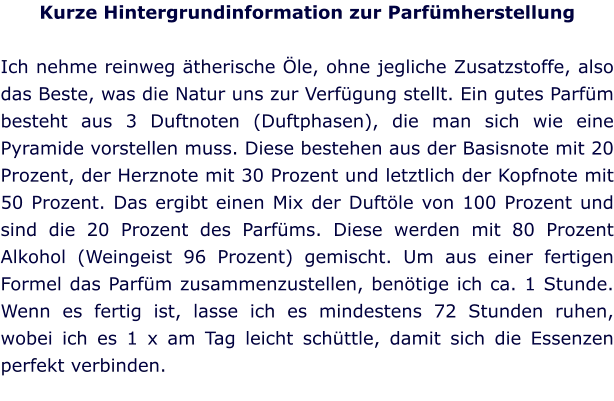 Kurze Hintergrundinformation zur Parfümherstellung  Ich nehme reinweg ätherische Öle, ohne jegliche Zusatzstoffe, also das Beste, was die Natur uns zur Verfügung stellt. Ein gutes Parfüm besteht aus 3 Duftnoten (Duftphasen), die man sich wie eine Pyramide vorstellen muss. Diese bestehen aus der Basisnote mit 20 Prozent, der Herznote mit 30 Prozent und letztlich der Kopfnote mit 50 Prozent. Das ergibt einen Mix der Duftöle von 100 Prozent und sind die 20 Prozent des Parfüms. Diese werden mit 80 Prozent Alkohol (Weingeist 96 Prozent) gemischt. Um aus einer fertigen Formel das Parfüm zusammenzustellen, benötige ich ca. 1 Stunde. Wenn es fertig ist, lasse ich es mindestens 72 Stunden ruhen, wobei ich es 1 x am Tag leicht schüttle, damit sich die Essenzen perfekt verbinden.