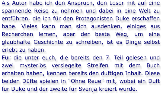 Als Autor habe ich den Anspruch, den Leser mit auf eine spannende Reise zu nehmen und dabei in eine Welt zu entführen, die ich für den Protagonisten Duke erschaffen habe. Vieles kann man sich ausdenken, einiges aus Recherchen lernen, aber der beste Weg, um eine glaubhafte Geschichte zu schreiben, ist es Dinge selbst erlebt zu haben. Für die unter euch, die bereits den 7. Teil gelesen und zwei mysteriös versiegelte Streifen mit dem Buch erhalten haben, kennen bereits den duftigen Inhalt. Diese beiden Düfte spielen in “Ohne Reue” mit, wobei ein Duft für Duke und der zweite für Svenja kreiert wurde.