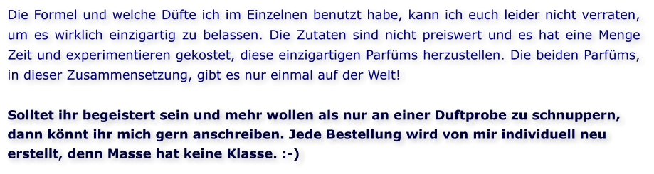 Die Formel und welche Düfte ich im Einzelnen benutzt habe, kann ich euch leider nicht verraten, um es wirklich einzigartig zu belassen. Die Zutaten sind nicht preiswert und es hat eine Menge Zeit und experimentieren gekostet, diese einzigartigen Parfüms herzustellen. Die beiden Parfüms, in dieser Zusammensetzung, gibt es nur einmal auf der Welt!  Solltet ihr begeistert sein und mehr wollen als nur an einer Duftprobe zu schnuppern, dann könnt ihr mich gern anschreiben. Jede Bestellung wird von mir individuell neu erstellt, denn Masse hat keine Klasse. :-)