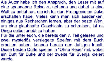 Als Autor habe ich den Anspruch, den Leser mit auf eine spannende Reise zu nehmen und dabei in eine Welt zu entführen, die ich für den Protagonisten Duke erschaffen habe. Vieles kann man sich ausdenken, einiges aus Recherchen lernen, aber der beste Weg, um eine glaubhafte Geschichte zu schreiben, ist es Dinge selbst erlebt zu haben. Für die unter euch, die bereits den 7. Teil gelesen und zwei mysteriös versiegelte Streifen mit dem Buch erhalten haben, kennen bereits den duftigen Inhalt. Diese beiden Düfte spielen in “Ohne Reue” mit, wobei ein Duft für Duke und der zweite für Svenja kreiert wurde.