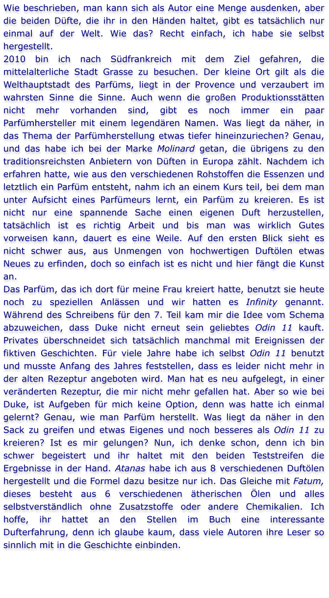 Wie beschrieben, man kann sich als Autor eine Menge ausdenken, aber die beiden Düfte, die ihr in den Händen haltet, gibt es tatsächlich nur einmal auf der Welt. Wie das? Recht einfach, ich habe sie selbst hergestellt. 2010 bin ich nach Südfrankreich mit dem Ziel gefahren, die mittelalterliche Stadt Grasse zu besuchen. Der kleine Ort gilt als die Welthauptstadt des Parfüms, liegt in der Provence und verzaubert im wahrsten Sinne die Sinne. Auch wenn die großen Produktionsstätten nicht mehr vorhanden sind, gibt es noch immer ein paar Parfümhersteller mit einem legendären Namen. Was liegt da näher, in das Thema der Parfümherstellung etwas tiefer hineinzuriechen? Genau, und das habe ich bei der Marke Molinard getan, die übrigens zu den traditionsreichsten Anbietern von Düften in Europa zählt. Nachdem ich erfahren hatte, wie aus den verschiedenen Rohstoffen die Essenzen und letztlich ein Parfüm entsteht, nahm ich an einem Kurs teil, bei dem man unter Aufsicht eines Parfümeurs lernt, ein Parfüm zu kreieren. Es ist nicht nur eine spannende Sache einen eigenen Duft herzustellen, tatsächlich ist es richtig Arbeit und bis man was wirklich Gutes vorweisen kann, dauert es eine Weile. Auf den ersten Blick sieht es nicht schwer aus, aus Unmengen von hochwertigen Duftölen etwas Neues zu erfinden, doch so einfach ist es nicht und hier fängt die Kunst an.  Das Parfüm, das ich dort für meine Frau kreiert hatte, benutzt sie heute noch zu speziellen Anlässen und wir hatten es Infinity genannt. Während des Schreibens für den 7. Teil kam mir die Idee vom Schema abzuweichen, dass Duke nicht erneut sein geliebtes Odin 11 kauft. Privates überschneidet sich tatsächlich manchmal mit Ereignissen der fiktiven Geschichten. Für viele Jahre habe ich selbst Odin 11 benutzt und musste Anfang des Jahres feststellen, dass es leider nicht mehr in der alten Rezeptur angeboten wird. Man hat es neu aufgelegt, in einer veränderten Rezeptur, die mir nicht mehr gefallen hat. Aber so wie bei Duke, ist Aufgeben für mich keine Option, denn was hatte ich einmal gelernt? Genau, wie man Parfüm herstellt. Was liegt da näher in den Sack zu greifen und etwas Eigenes und noch besseres als Odin 11 zu kreieren? Ist es mir gelungen? Nun, ich denke schon, denn ich bin schwer begeistert und ihr haltet mit den beiden Teststreifen die Ergebnisse in der Hand. Atanas habe ich aus 8 verschiedenen Duftölen hergestellt und die Formel dazu besitze nur ich. Das Gleiche mit Fatum, dieses besteht aus 6 verschiedenen ätherischen Ölen und alles selbstverständlich ohne Zusatzstoffe oder andere Chemikalien. Ich hoffe, ihr hattet an den Stellen im Buch eine interessante Dufterfahrung, denn ich glaube kaum, dass viele Autoren ihre Leser so sinnlich mit in die Geschichte einbinden.