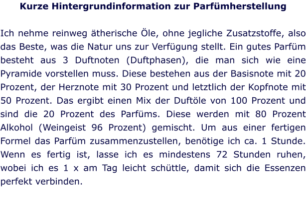Kurze Hintergrundinformation zur Parfümherstellung  Ich nehme reinweg ätherische Öle, ohne jegliche Zusatzstoffe, also das Beste, was die Natur uns zur Verfügung stellt. Ein gutes Parfüm besteht aus 3 Duftnoten (Duftphasen), die man sich wie eine Pyramide vorstellen muss. Diese bestehen aus der Basisnote mit 20 Prozent, der Herznote mit 30 Prozent und letztlich der Kopfnote mit 50 Prozent. Das ergibt einen Mix der Duftöle von 100 Prozent und sind die 20 Prozent des Parfüms. Diese werden mit 80 Prozent Alkohol (Weingeist 96 Prozent) gemischt. Um aus einer fertigen Formel das Parfüm zusammenzustellen, benötige ich ca. 1 Stunde. Wenn es fertig ist, lasse ich es mindestens 72 Stunden ruhen, wobei ich es 1 x am Tag leicht schüttle, damit sich die Essenzen perfekt verbinden.