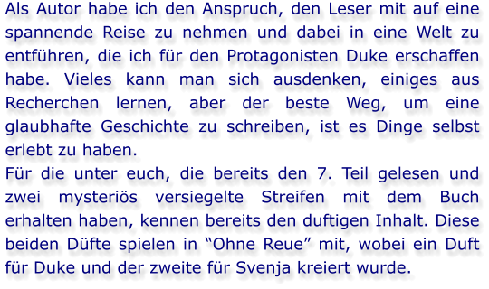 Als Autor habe ich den Anspruch, den Leser mit auf eine spannende Reise zu nehmen und dabei in eine Welt zu entführen, die ich für den Protagonisten Duke erschaffen habe. Vieles kann man sich ausdenken, einiges aus Recherchen lernen, aber der beste Weg, um eine glaubhafte Geschichte zu schreiben, ist es Dinge selbst erlebt zu haben. Für die unter euch, die bereits den 7. Teil gelesen und zwei mysteriös versiegelte Streifen mit dem Buch erhalten haben, kennen bereits den duftigen Inhalt. Diese beiden Düfte spielen in “Ohne Reue” mit, wobei ein Duft für Duke und der zweite für Svenja kreiert wurde.