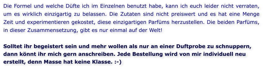 Die Formel und welche Düfte ich im Einzelnen benutzt habe, kann ich euch leider nicht verraten, um es wirklich einzigartig zu belassen. Die Zutaten sind nicht preiswert und es hat eine Menge Zeit und experimentieren gekostet, diese einzigartigen Parfüms herzustellen. Die beiden Parfüms, in dieser Zusammensetzung, gibt es nur einmal auf der Welt!  Solltet ihr begeistert sein und mehr wollen als nur an einer Duftprobe zu schnuppern, dann könnt ihr mich gern anschreiben. Jede Bestellung wird von mir individuell neu erstellt, denn Masse hat keine Klasse. :-)
