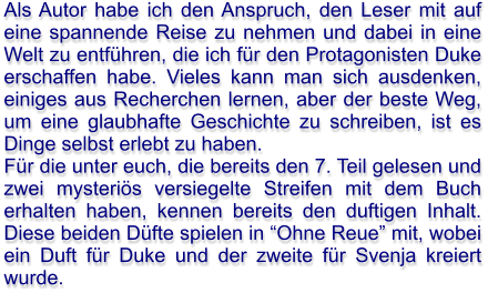 Als Autor habe ich den Anspruch, den Leser mit auf eine spannende Reise zu nehmen und dabei in eine Welt zu entführen, die ich für den Protagonisten Duke erschaffen habe. Vieles kann man sich ausdenken, einiges aus Recherchen lernen, aber der beste Weg, um eine glaubhafte Geschichte zu schreiben, ist es Dinge selbst erlebt zu haben. Für die unter euch, die bereits den 7. Teil gelesen und zwei mysteriös versiegelte Streifen mit dem Buch erhalten haben, kennen bereits den duftigen Inhalt. Diese beiden Düfte spielen in “Ohne Reue” mit, wobei ein Duft für Duke und der zweite für Svenja kreiert wurde.