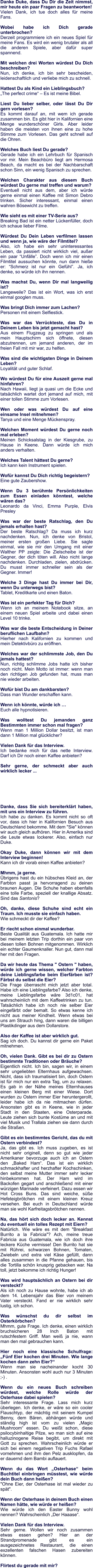 Danke Duke, dass Du Dir die Zeit nimmst, mir heute ein paar Fragen zu beantworten! Vielen Dank, ich tue doch alles für meine Fans.  Wobei habe ich Dich gerade unterbrochen?  Derzeit programmiere ich ein neues Spiel für meine Fans. Es wird ein wenig brutaler als all die anderen Spiele, aber dafür super spannend.  Mit welchen drei Worten würdest Du Dich beschreiben?  Nun, ich denke, ich bin sehr bescheiden, leidenschaftlich und verliebe mich zu schnell.  Hattest Du als Kind ein Lieblingsbuch?  „The perfect crime“ – Es ist meine Bibel.   Liest Du lieber selber, oder lässt Du Dir gern vorlesen?  Es kommt darauf an, mit wem ich gerade zusammen bin. Es gibt hier in Kalifornien eine Menge wunderschöner Girls. Aber leider haben die meisten von ihnen eine zu hohe Stimme zum Vorlesen. Das geht schnell auf die Ohren.  Welches Buch liest Du gerade? Gerade habe ich ein Lehrbuch für Spanisch vor mir. Mein Beachbüro liegt am Hermosa Beach, da macht es bei der Nachbarschaft schon Sinn, ein wenig Spanisch zu sprechen.  Welchen Charakter aus diesem Buch würdest Du gerne mal treffen und warum? Eventuell nicht aus dem, aber ich würde gerne einmal einen Kaffee mit Simon Debro trinken. Sicher interessant, einmal einen wahren Bösewicht zu treffen.    Wie sieht es mit einer TV-Serie aus? Breaking Bad ist ein netter Lückenfüller, doch ich schaue lieber Filme.  Würdest Du Dein Leben verfilmen lassen und wenn ja, wie wäre der Filmtitel? 	 Also, ich habe ein sehr uninteressantes Leben, da passiert nicht wirklich viel, außer ein paar “Unfälle”. Doch wenn ich mir einen Filmtitel aussuchen könnte, nun dann hieße er: “Schmerz ist nur ein Gefühl”. Ja, ich denke, so würde ich ihn nennen.  Was machst Du, wenn Dir mal langweilig ist?  Langeweile? Das ist ein Wort, was ich erst einmal googlen muss.  Was bringt Dich immer zum Lachen?  Personen mit einem Selfiestick.   Was war das Verrückteste, das Du in Deinem Leben bis jetzt gemacht hast? Aus einem Flugzeug zu springen und als mein Hauptschirm sich öffnete, diesen abzutrennen, um jemand anderen, der im freien Fall mit mir war, zu helfen.  Was sind die wichtigsten Dinge in Deinem Leben?  Loyalität und guter Schlaf.  Wo würdest Du für eine Auszeit gerne mal hinfahren?  Nach Hawaii, liegt ja quasi um die Ecke und tatsächlich wartet dort jemand auf mich, mit einer tollen Stimme zum Vorlesen.  Wen oder was würdest Du auf eine einsame Insel mitnehmen? Tanya und eine Menge Mückenspray.   Welchen Moment würdest Du gerne noch mal erleben? Meinen Schicksalstag in der Kiesgrube, zu Hause in Keene. Dann würde ich mich anders verhalten.  Welches Talent hättest Du gerne?  Ich kann kein Instrument spielen.  Wofür kannst Du Dich richtig begeistern?  Eine gute Zaubershow.  Wenn Du 3 berühmte Persönlichkeiten zum Essen einladen könntest, welche wären das?  Leonardo da Vinci, Emma Purple, Elvis Presley  Was war der beste Ratschlag, den Du jemals erhalten hast?  Der beste Ratschlag? Da muss ich kurz nachdenken. Nun, ich denke von Bristol, meiner ersten großen Liebe. Sie sagte einmal, wie sie mir den Umgang mit einer Walther PP zeigte: Die Zielscheibe ist der Gegner, der dich töten will. Also nicht lange nachdenken. Durchladen, zielen, abdrücken. Du musst immer schneller sein als der Gegner. Immer!    Welche 3 Dinge hast Du immer bei Dir, wenn Du unterwegs bist? Tablet, Kreditkarte und einen Baton.  Was ist ein perfekter Tag für Dich? Wenn ich an meinem Notebook sitze, an einem neuen Spiel arbeite und dabei einen Level 10 trinke.  Was war die beste Entscheidung in Deiner beruflichen Laufbahn? Hierher nach Kalifornien zu kommen und mein Detektivbüro zu eröffnen.  Welches war der schlimmste Job, den Du jemals hattest? Nun, richtig schlimme Jobs hatte ich bisher noch nicht. Mein Motto ist immer: wenn man den richtigen Job gefunden hat, muss man nie wieder arbeiten.  Wofür bist Du am dankbarsten? Dass man Wunder erschaffen kann.  Wenn ich könnte, würde ich … Euch alle hypnotisieren.   Was wolltest Du jemanden ganz Bestimmten immer schon mal fragen? Wenn man 1 Million Dollar besitzt, ist man dann 1 Million mal glücklicher?  Vielen Dank für das Interview. Ich bedanke mich für das nette Interview. Darf ich Dir noch einen Kaffee anbieten?  Sehr gerne, der schmeckt aber auch wirklich lecker ...       Danke, dass Sie sich bereiterklärt haben, mit uns ein Interview zu führen. Ich habe zu danken. Es kommt nicht so oft vor, dass ich hier in Kalifornien Besuch aus Deutschland bekomme. Mit dem "Sie" können wir auch gleich aufhören. Hier in Amerika sind die Leute etwas lockerer. Also, einfach nur Duke.  Okay Duke, dann können wir mit dem Interview beginnen! Kann ich dir vorab einen Kaffee anbieten?  Mhmm, ja gerne. Übrigens hast du ein hübsches Kleid an, der Farbton passt ja hervorragend zu deinen braunen Augen. Die Schuhe haben ebenfalls eine tolle Farbe, speziell der knallige Absatz. Sind das Santonis?  Oh, danke, diese Schuhe sind echt ein Traum. Ich musste sie einfach haben. Wie schmeckt dir der Kaffee?  Er riecht schon einmal wunderbar. Beste Qualität aus Guatemala. Ich hatte mir bei meinem letzten Trip dorthin ein paar von diesen tollen Bohnen mitgenommen. Wirklich ein echter Gaumenknaller. Nun gut, dann mal her mit den Fragen.  Da wir heute das Thema " Ostern " haben, würde ich gerne wissen, welcher Farbton deine Lieblingsfarbe beim Eierfärben ist? Färbst du selbst die Eier? Die Frage überrascht mich jetzt aber total. Habe ich eine Lieblingsfarbe? Also ich denke, meine Lieblingsfarbe wäre 3d1c01, hat wahrscheinlich mit dem Kaffeetrinken zu tun. Tatsächlich habe ich noch nie selber Eier eingefärbt oder bemalt. So etwas kenne ich nicht aus meiner Kindheit. Wenn etwas bei uns am Strauch hing, dann waren die billigen Plastikdinger aus dem Dollarstore.  Also der Kaffee ist aber wirklich gut. Sag ich doch. Du kannst dir gerne ein Paket mitnehmen.  Oh, vielen Dank. Gibt es bei dir zu Ostern bestimmte Traditionen oder Bräuche? Eigentlich nicht. Ich bin, sagen wir, in einem sehr ungeliebten Elternhaus aufgewachsen. Nicht, dass ich traumatisiert bin, doch Ostern ist für mich nur ein extra Tag, um zu relaxen. Es gab in der Nähe meines Elternhauses einen kleinen Berg mit einer Wiese. Dort wurden zu Ostern immer Eier heruntergerollt, leider habe ich da nie mitmachen dürfen. Ansonsten gibt es in Keene, wie in jeder Stadt in den Staaten, eine Osterparade. Leute ziehen sich bunte Kostüme an und mit viel Musik und Trallala ziehen sie dann durch die Straßen.  Gibt es ein bestimmtes Gericht, das du mit Ostern verbindest? Ja, das gibt es. Ich muss zugeben, es ist nicht sehr originell, denn so gut wie jeder Amerikaner bevorzuge auch ich an Ostern den „Baked Ham“. Das ist ein wirklich schmackhafter und herzhafter Kochschinken, den selbst meine Mutter immer sehr lecker hinbekommen hat. Der Ham wird im Backofen gegart und anschließend mit einer würzigen Marinade verfeinert. Dazu essen wir Hot Cross Buns. Das sind weiche, süße Hefeteigbrötchen mit einem kleinen Kreuz versehen. Bei euch in Deutschland würde man sie wohl Karfreitagsbrötchen nennen.  Na, das hört sich doch lecker an. Kennst du eventuell ein tolles Rezept mit Eiern? Natürlich. Wie wäre es mit dem "Breakfast Burrito a la Fabricia"? Ach, meine treue Fabricia aus Guatemala, wie ich doch ihre leckere Küche vermisse! Den Burrito hat sie mit Rührei, schwarzen Bohnen, Tomaten, Zwiebeln und extra viel Käse gefüllt, dann alles zusammen in die Pfanne gehauen, bis die Tortilla schön knusprig gebacken war. Na toll, jetzt bekomme ich richtig Hunger!  Was wird hauptsächlich an Ostern bei dir versteckt? Als ich noch zu Hause wohnte, habe ich ab dem 14. Lebensjahr das Bier von meinem Vater versteckt. Fand er nie wirklich sehr lustig, ich schon.  Was wünschst du dir selbst im Osterkörbchen? Mhmm, gute Frage. Ich denke, einen wirklich bruchsicheren 28 Inch Baton mit rutschfestem Griff. Man weiß ja nie, wann man den mal gebrauchen kann.  Hier noch eine klassische Schulfrage: „Fünf Eier kochen drei Minuten. Wie lange kochen dann zehn Eier?“ Wenn man sie nacheinander kocht 30 Minuten. Ansonsten wohl auch nur 3 Minuten ;-) .  Wenn du ein neues Buch schreiben würdest, welche Rolle würde der Osterhase dabei spielen? Sehr interessante Frage. Lass mich kurz überlegen. Ich denke, er wäre so ein cooler Flauschtyp, der mächtig mit seinem Kumpel Benny, dem Bären, abhängen würde und ständig high ist vom zu vielen „Magic Mushroom“ essen. Du weißt schon, diese psilocybinhaltige Pilze, wo man sich auf eine halluzinogene Reise begibt, um direkt mit Gott zu sprechen. Wahrscheinlich würde er sich bei einem negativen Trip Fuchs Rafael vornehmen und ihm den Pelz ausklopfen, da er dauernd dem Bambi auflauert.  Wenn du das Wort „Osterhase“ beim Buchtitel einbringen müsstest, wie würde dein Buch dann heißen? "Ohne Eier, der Osterhase ist mal wieder zu spät".  Wenn der Osterhase in deinem Buch einen Namen hätte, wie würde er heißen? Wie würde ich den Easter Bunny wohl nennen? Wahrscheinlich „Der Haaase“.  Vielen Dank für das Interview. Sehr gerne. Wollen wir noch zusammen etwas essen gehen? Hier an der Strandpromenade gibt es ein ausgezeichnetes Restaurant, die einen exzellenten falschen Hasen zubereiten können.  Flirtest du gerade mit mir?