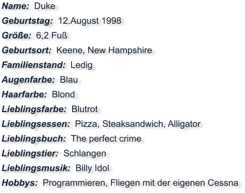 Name:  Duke Geburtstag:  12.August 1998 Größe:  6,2 Fuß Geburtsort:  Keene, New Hampshire Familienstand:  Ledig Augenfarbe:  Blau Haarfarbe:  Blond Lieblingsfarbe:  Blutrot Lieblingsessen:  Pizza, Steaksandwich, Alligator Lieblingsbuch:  The perfect crime Lieblingstier:  Schlangen Lieblingsmusik:  Billy Idol Hobbys:  Programmieren, Fliegen mit der eigenen Cessna