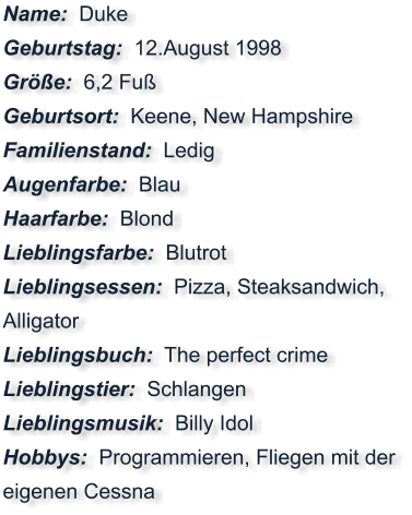 Name:  Duke Geburtstag:  12.August 1998 Größe:  6,2 Fuß Geburtsort:  Keene, New Hampshire Familienstand:  Ledig Augenfarbe:  Blau Haarfarbe:  Blond Lieblingsfarbe:  Blutrot Lieblingsessen:  Pizza, Steaksandwich, Alligator Lieblingsbuch:  The perfect crime Lieblingstier:  Schlangen Lieblingsmusik:  Billy Idol Hobbys:  Programmieren, Fliegen mit der eigenen Cessna