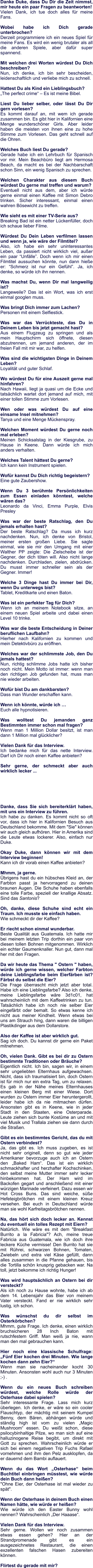 Danke Duke, dass Du Dir die Zeit nimmst, mir heute ein paar Fragen zu beantworten! Vielen Dank, ich tue doch alles für meine Fans.  Wobei habe ich Dich gerade unterbrochen?  Derzeit programmiere ich ein neues Spiel für meine Fans. Es wird ein wenig brutaler als all die anderen Spiele, aber dafür super spannend.  Mit welchen drei Worten würdest Du Dich beschreiben?  Nun, ich denke, ich bin sehr bescheiden, leidenschaftlich und verliebe mich zu schnell.  Hattest Du als Kind ein Lieblingsbuch?  „The perfect crime“ – Es ist meine Bibel.   Liest Du lieber selber, oder lässt Du Dir gern vorlesen?  Es kommt darauf an, mit wem ich gerade zusammen bin. Es gibt hier in Kalifornien eine Menge wunderschöner Girls. Aber leider haben die meisten von ihnen eine zu hohe Stimme zum Vorlesen. Das geht schnell auf die Ohren.  Welches Buch liest Du gerade? Gerade habe ich ein Lehrbuch für Spanisch vor mir. Mein Beachbüro liegt am Hermosa Beach, da macht es bei der Nachbarschaft schon Sinn, ein wenig Spanisch zu sprechen.  Welchen Charakter aus diesem Buch würdest Du gerne mal treffen und warum? Eventuell nicht aus dem, aber ich würde gerne einmal einen Kaffee mit Simon Debro trinken. Sicher interessant, einmal einen wahren Bösewicht zu treffen.    Wie sieht es mit einer TV-Serie aus? Breaking Bad ist ein netter Lückenfüller, doch ich schaue lieber Filme.  Würdest Du Dein Leben verfilmen lassen und wenn ja, wie wäre der Filmtitel? 	 Also, ich habe ein sehr uninteressantes Leben, da passiert nicht wirklich viel, außer ein paar “Unfälle”. Doch wenn ich mir einen Filmtitel aussuchen könnte, nun dann hieße er: “Schmerz ist nur ein Gefühl”. Ja, ich denke, so würde ich ihn nennen.  Was machst Du, wenn Dir mal langweilig ist?  Langeweile? Das ist ein Wort, was ich erst einmal googlen muss.  Was bringt Dich immer zum Lachen?  Personen mit einem Selfiestick.   Was war das Verrückteste, das Du in Deinem Leben bis jetzt gemacht hast? Aus einem Flugzeug zu springen und als mein Hauptschirm sich öffnete, diesen abzutrennen, um jemand anderen, der im freien Fall mit mir war, zu helfen.  Was sind die wichtigsten Dinge in Deinem Leben?  Loyalität und guter Schlaf.  Wo würdest Du für eine Auszeit gerne mal hinfahren?  Nach Hawaii, liegt ja quasi um die Ecke und tatsächlich wartet dort jemand auf mich, mit einer tollen Stimme zum Vorlesen.  Wen oder was würdest Du auf eine einsame Insel mitnehmen? Tanya und eine Menge Mückenspray.   Welchen Moment würdest Du gerne noch mal erleben? Meinen Schicksalstag in der Kiesgrube, zu Hause in Keene. Dann würde ich mich anders verhalten.  Welches Talent hättest Du gerne?  Ich kann kein Instrument spielen.  Wofür kannst Du Dich richtig begeistern?  Eine gute Zaubershow.  Wenn Du 3 berühmte Persönlichkeiten zum Essen einladen könntest, welche wären das?  Leonardo da Vinci, Emma Purple, Elvis Presley  Was war der beste Ratschlag, den Du jemals erhalten hast?  Der beste Ratschlag? Da muss ich kurz nachdenken. Nun, ich denke von Bristol, meiner ersten großen Liebe. Sie sagte einmal, wie sie mir den Umgang mit einer Walther PP zeigte: Die Zielscheibe ist der Gegner, der dich töten will. Also nicht lange nachdenken. Durchladen, zielen, abdrücken. Du musst immer schneller sein als der Gegner. Immer!    Welche 3 Dinge hast Du immer bei Dir, wenn Du unterwegs bist? Tablet, Kreditkarte und einen Baton.  Was ist ein perfekter Tag für Dich? Wenn ich an meinem Notebook sitze, an einem neuen Spiel arbeite und dabei einen Level 10 trinke.  Was war die beste Entscheidung in Deiner beruflichen Laufbahn? Hierher nach Kalifornien zu kommen und mein Detektivbüro zu eröffnen.  Welches war der schlimmste Job, den Du jemals hattest? Nun, richtig schlimme Jobs hatte ich bisher noch nicht. Mein Motto ist immer: wenn man den richtigen Job gefunden hat, muss man nie wieder arbeiten.  Wofür bist Du am dankbarsten? Dass man Wunder erschaffen kann.  Wenn ich könnte, würde ich … Euch alle hypnotisieren.   Was wolltest Du jemanden ganz Bestimmten immer schon mal fragen? Wenn man 1 Million Dollar besitzt, ist man dann 1 Million mal glücklicher?  Vielen Dank für das Interview. Ich bedanke mich für das nette Interview. Darf ich Dir noch einen Kaffee anbieten?  Sehr gerne, der schmeckt aber auch wirklich lecker ...       Danke, dass Sie sich bereiterklärt haben, mit uns ein Interview zu führen. Ich habe zu danken. Es kommt nicht so oft vor, dass ich hier in Kalifornien Besuch aus Deutschland bekomme. Mit dem "Sie" können wir auch gleich aufhören. Hier in Amerika sind die Leute etwas lockerer. Also, einfach nur Duke.  Okay Duke, dann können wir mit dem Interview beginnen! Kann ich dir vorab einen Kaffee anbieten?  Mhmm, ja gerne. Übrigens hast du ein hübsches Kleid an, der Farbton passt ja hervorragend zu deinen braunen Augen. Die Schuhe haben ebenfalls eine tolle Farbe, speziell der knallige Absatz. Sind das Santonis?  Oh, danke, diese Schuhe sind echt ein Traum. Ich musste sie einfach haben. Wie schmeckt dir der Kaffee?  Er riecht schon einmal wunderbar. Beste Qualität aus Guatemala. Ich hatte mir bei meinem letzten Trip dorthin ein paar von diesen tollen Bohnen mitgenommen. Wirklich ein echter Gaumenknaller. Nun gut, dann mal her mit den Fragen.  Da wir heute das Thema " Ostern " haben, würde ich gerne wissen, welcher Farbton deine Lieblingsfarbe beim Eierfärben ist? Färbst du selbst die Eier? Die Frage überrascht mich jetzt aber total. Habe ich eine Lieblingsfarbe? Also ich denke, meine Lieblingsfarbe wäre 3d1c01, hat wahrscheinlich mit dem Kaffeetrinken zu tun. Tatsächlich habe ich noch nie selber Eier eingefärbt oder bemalt. So etwas kenne ich nicht aus meiner Kindheit. Wenn etwas bei uns am Strauch hing, dann waren die billigen Plastikdinger aus dem Dollarstore.  Also der Kaffee ist aber wirklich gut. Sag ich doch. Du kannst dir gerne ein Paket mitnehmen.  Oh, vielen Dank. Gibt es bei dir zu Ostern bestimmte Traditionen oder Bräuche? Eigentlich nicht. Ich bin, sagen wir, in einem sehr ungeliebten Elternhaus aufgewachsen. Nicht, dass ich traumatisiert bin, doch Ostern ist für mich nur ein extra Tag, um zu relaxen. Es gab in der Nähe meines Elternhauses einen kleinen Berg mit einer Wiese. Dort wurden zu Ostern immer Eier heruntergerollt, leider habe ich da nie mitmachen dürfen. Ansonsten gibt es in Keene, wie in jeder Stadt in den Staaten, eine Osterparade. Leute ziehen sich bunte Kostüme an und mit viel Musik und Trallala ziehen sie dann durch die Straßen.  Gibt es ein bestimmtes Gericht, das du mit Ostern verbindest? Ja, das gibt es. Ich muss zugeben, es ist nicht sehr originell, denn so gut wie jeder Amerikaner bevorzuge auch ich an Ostern den „Baked Ham“. Das ist ein wirklich schmackhafter und herzhafter Kochschinken, den selbst meine Mutter immer sehr lecker hinbekommen hat. Der Ham wird im Backofen gegart und anschließend mit einer würzigen Marinade verfeinert. Dazu essen wir Hot Cross Buns. Das sind weiche, süße Hefeteigbrötchen mit einem kleinen Kreuz versehen. Bei euch in Deutschland würde man sie wohl Karfreitagsbrötchen nennen.  Na, das hört sich doch lecker an. Kennst du eventuell ein tolles Rezept mit Eiern? Natürlich. Wie wäre es mit dem "Breakfast Burrito a la Fabricia"? Ach, meine treue Fabricia aus Guatemala, wie ich doch ihre leckere Küche vermisse! Den Burrito hat sie mit Rührei, schwarzen Bohnen, Tomaten, Zwiebeln und extra viel Käse gefüllt, dann alles zusammen in die Pfanne gehauen, bis die Tortilla schön knusprig gebacken war. Na toll, jetzt bekomme ich richtig Hunger!  Was wird hauptsächlich an Ostern bei dir versteckt? Als ich noch zu Hause wohnte, habe ich ab dem 14. Lebensjahr das Bier von meinem Vater versteckt. Fand er nie wirklich sehr lustig, ich schon.  Was wünschst du dir selbst im Osterkörbchen? Mhmm, gute Frage. Ich denke, einen wirklich bruchsicheren 28 Inch Baton mit rutschfestem Griff. Man weiß ja nie, wann man den mal gebrauchen kann.  Hier noch eine klassische Schulfrage: „Fünf Eier kochen drei Minuten. Wie lange kochen dann zehn Eier?“ Wenn man sie nacheinander kocht 30 Minuten. Ansonsten wohl auch nur 3 Minuten ;-) .  Wenn du ein neues Buch schreiben würdest, welche Rolle würde der Osterhase dabei spielen? Sehr interessante Frage. Lass mich kurz überlegen. Ich denke, er wäre so ein cooler Flauschtyp, der mächtig mit seinem Kumpel Benny, dem Bären, abhängen würde und ständig high ist vom zu vielen „Magic Mushroom“ essen. Du weißt schon, diese psilocybinhaltige Pilze, wo man sich auf eine halluzinogene Reise begibt, um direkt mit Gott zu sprechen. Wahrscheinlich würde er sich bei einem negativen Trip Fuchs Rafael vornehmen und ihm den Pelz ausklopfen, da er dauernd dem Bambi auflauert.  Wenn du das Wort „Osterhase“ beim Buchtitel einbringen müsstest, wie würde dein Buch dann heißen? "Ohne Eier, der Osterhase ist mal wieder zu spät".  Wenn der Osterhase in deinem Buch einen Namen hätte, wie würde er heißen? Wie würde ich den Easter Bunny wohl nennen? Wahrscheinlich „Der Haaase“.  Vielen Dank für das Interview. Sehr gerne. Wollen wir noch zusammen etwas essen gehen? Hier an der Strandpromenade gibt es ein ausgezeichnetes Restaurant, die einen exzellenten falschen Hasen zubereiten können.  Flirtest du gerade mit mir?